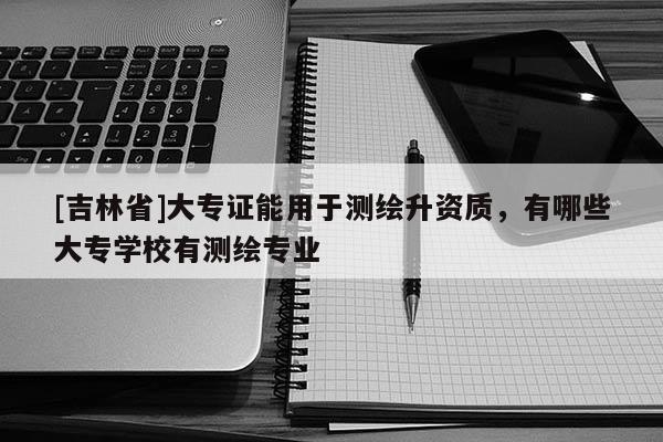 [吉林省]大專證能用于測繪升資質，有哪些大專學校有測繪專業