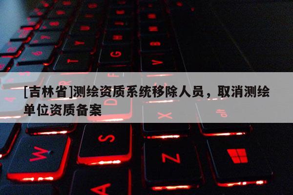 [吉林省]測繪資質(zhì)系統(tǒng)移除人員，取消測繪單位資質(zhì)備案