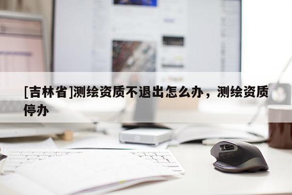 [吉林省]測(cè)繪資質(zhì)不退出怎么辦，測(cè)繪資質(zhì)停辦