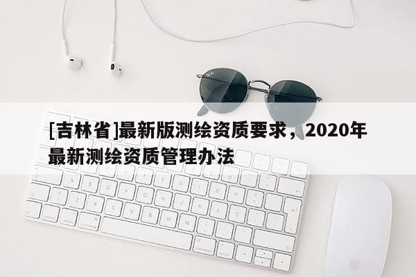 [吉林省]最新版測繪資質(zhì)要求，2020年最新測繪資質(zhì)管理辦法