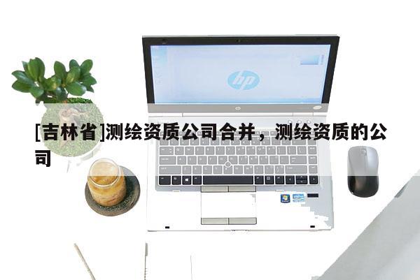 [吉林省]測繪資質公司合并，測繪資質的公司