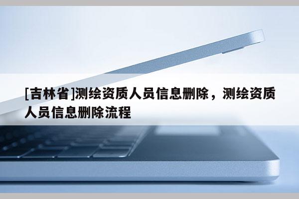 [吉林省]測(cè)繪資質(zhì)人員信息刪除，測(cè)繪資質(zhì)人員信息刪除流程