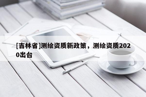 [吉林省]測繪資質(zhì)新政策，測繪資質(zhì)2020出臺
