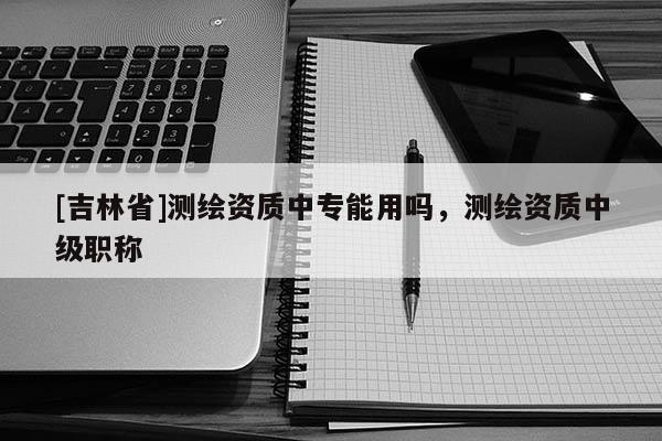 [吉林省]測繪資質(zhì)中專能用嗎，測繪資質(zhì)中級(jí)職稱