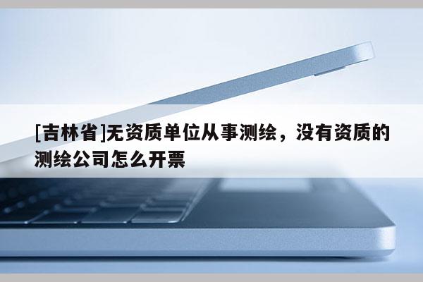 [吉林省]無資質(zhì)單位從事測(cè)繪，沒有資質(zhì)的測(cè)繪公司怎么開票