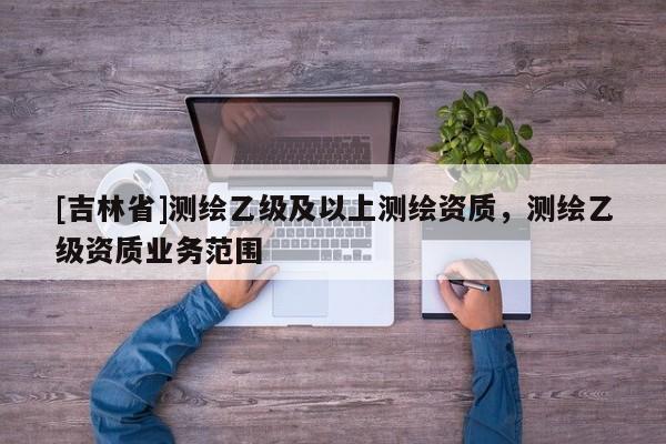 [吉林省]測繪乙級及以上測繪資質，測繪乙級資質業務范圍