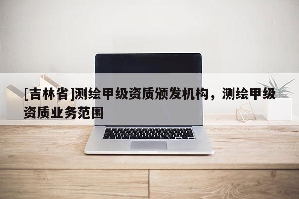 [吉林省]測繪甲級資質頒發機構，測繪甲級資質業務范圍