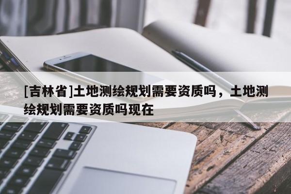 [吉林省]土地測繪規劃需要資質嗎，土地測繪規劃需要資質嗎現在