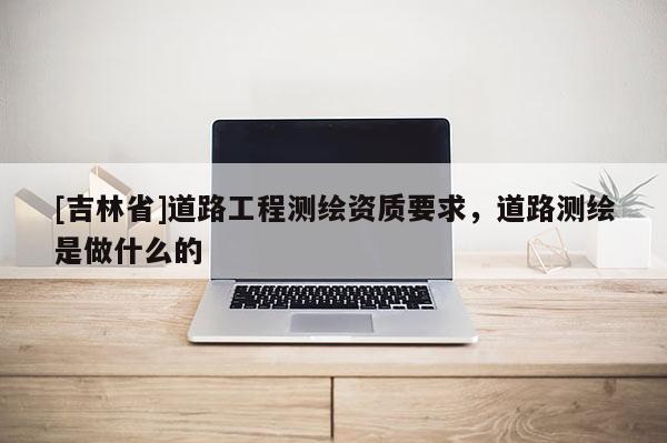[吉林省]道路工程測繪資質要求，道路測繪是做什么的