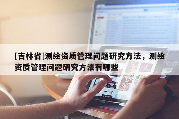 [吉林省]測繪資質管理問題研究方法，測繪資質管理問題研究方法有哪些