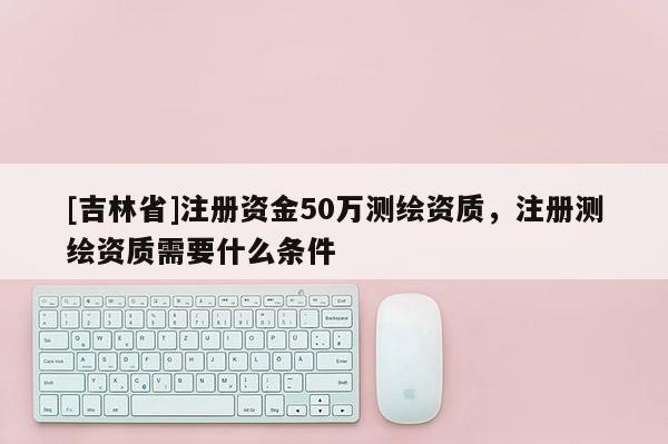 [吉林省]注冊資金50萬測繪資質，注冊測繪資質需要什么條件