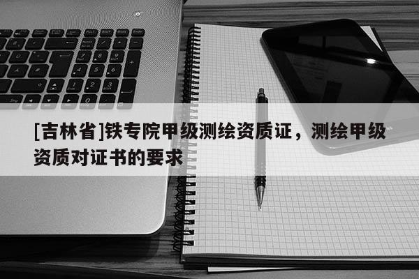 [吉林省]鐵專院甲級測繪資質證，測繪甲級資質對證書的要求