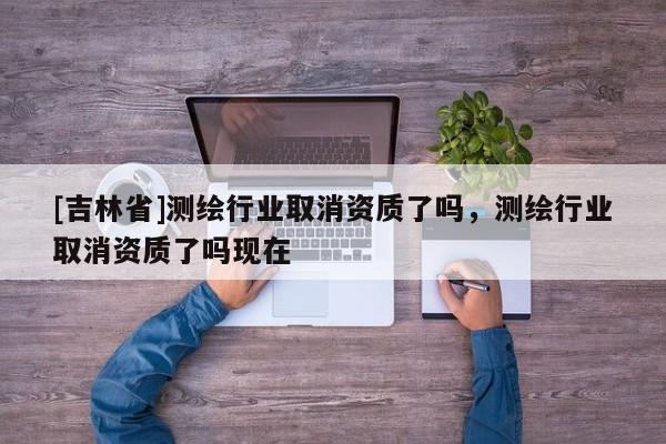 [吉林省]測繪行業取消資質了嗎，測繪行業取消資質了嗎現在