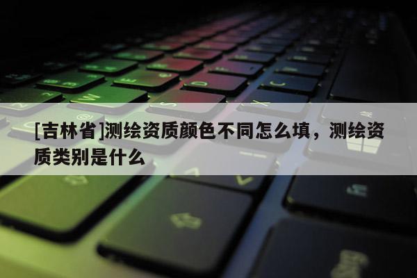 [吉林省]測繪資質(zhì)顏色不同怎么填，測繪資質(zhì)類別是什么