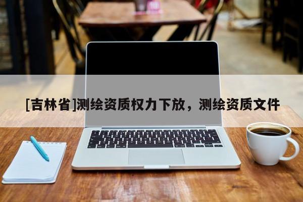 [吉林省]測繪資質權力下放，測繪資質文件