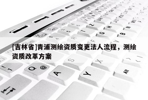 [吉林省]青浦測繪資質變更法人流程，測繪資質改革方案