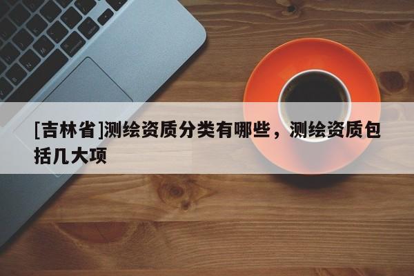 [吉林省]測(cè)繪資質(zhì)分類(lèi)有哪些，測(cè)繪資質(zhì)包括幾大項(xiàng)