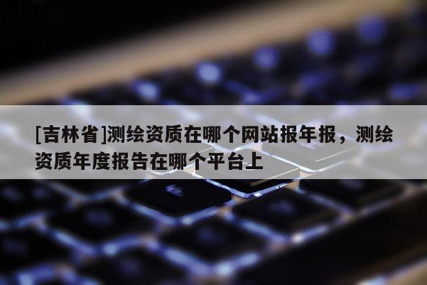 [吉林省]測繪資質(zhì)在哪個網(wǎng)站報年報，測繪資質(zhì)年度報告在哪個平臺上