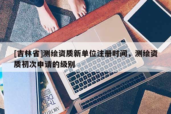 [吉林省]測繪資質新單位注冊時間，測繪資質初次申請的級別