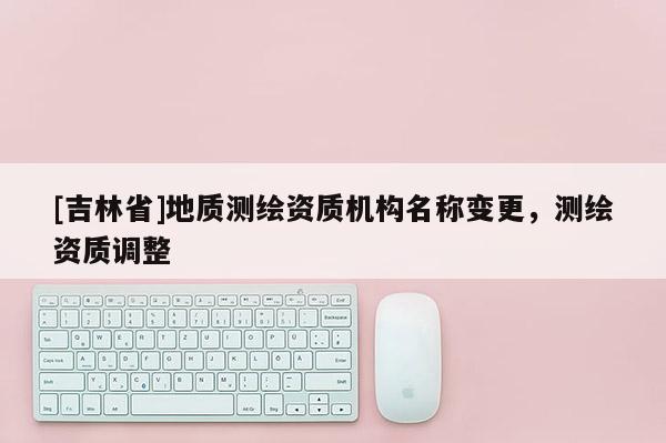 [吉林省]地質測繪資質機構名稱變更，測繪資質調整