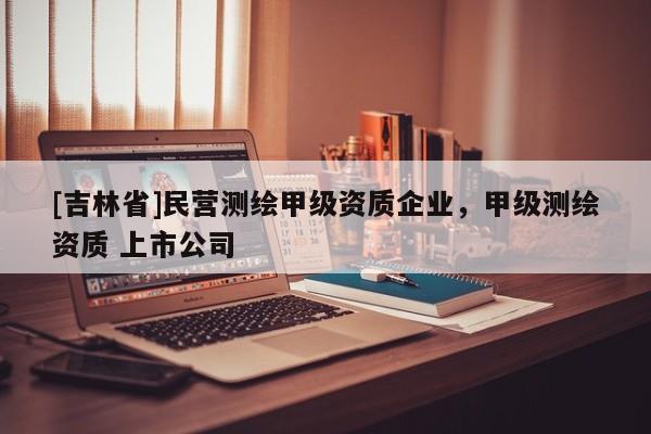 [吉林省]民營測繪甲級資質(zhì)企業(yè)，甲級測繪資質(zhì) 上市公司