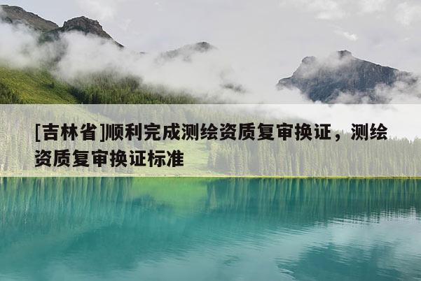 [吉林省]順利完成測繪資質復審換證，測繪資質復審換證標準