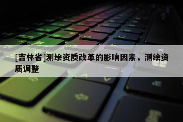 [吉林省]測繪資質(zhì)改革的影響因素，測繪資質(zhì)調(diào)整