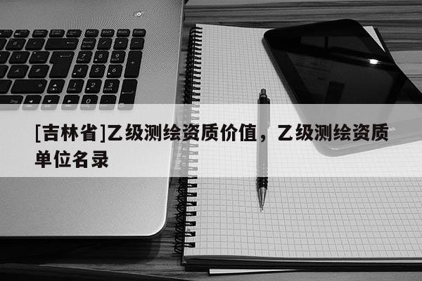 [吉林省]乙級測繪資質(zhì)價值，乙級測繪資質(zhì)單位名錄
