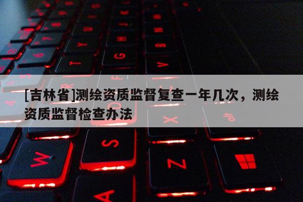 [吉林省]測繪資質(zhì)監(jiān)督復(fù)查一年幾次，測繪資質(zhì)監(jiān)督檢查辦法