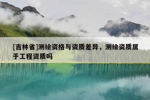 [吉林省]測繪資格與資質(zhì)差異，測繪資質(zhì)屬于工程資質(zhì)嗎