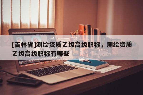 [吉林省]測(cè)繪資質(zhì)乙級(jí)高級(jí)職稱(chēng)，測(cè)繪資質(zhì)乙級(jí)高級(jí)職稱(chēng)有哪些