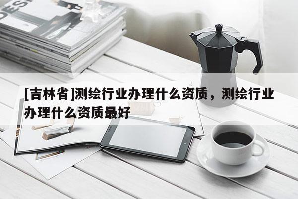 [吉林省]測繪行業(yè)辦理什么資質(zhì)，測繪行業(yè)辦理什么資質(zhì)最好