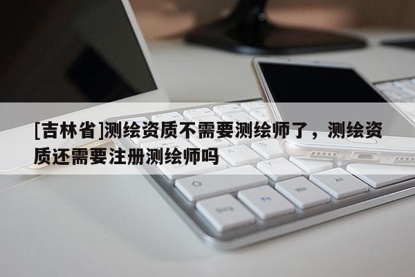 [吉林省]測繪資質不需要測繪師了，測繪資質還需要注冊測繪師嗎