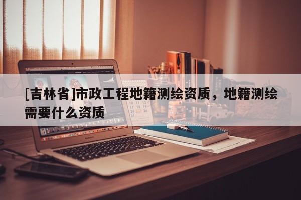 [吉林省]市政工程地籍測繪資質(zhì)，地籍測繪需要什么資質(zhì)