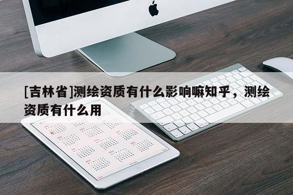 [吉林省]測繪資質有什么影響嘛知乎，測繪資質有什么用