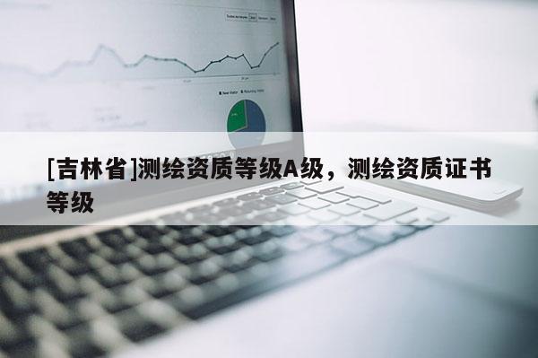 [吉林省]測繪資質等級A級，測繪資質證書等級