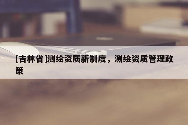 [吉林省]測繪資質(zhì)新制度，測繪資質(zhì)管理政策