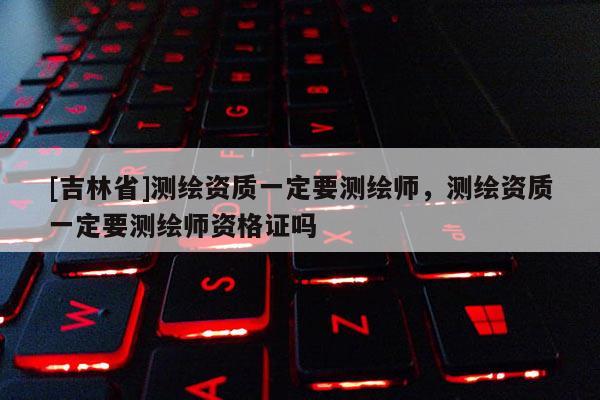 [吉林省]測繪資質(zhì)一定要測繪師，測繪資質(zhì)一定要測繪師資格證嗎