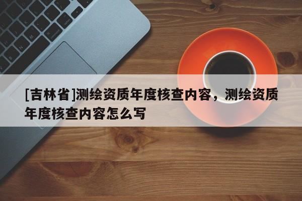 [吉林省]測繪資質年度核查內容，測繪資質年度核查內容怎么寫