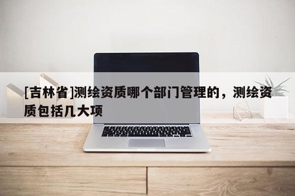 [吉林省]測繪資質哪個部門管理的，測繪資質包括幾大項