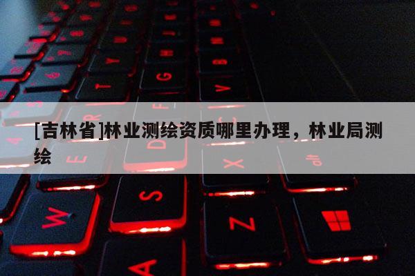 [吉林省]林業(yè)測繪資質(zhì)哪里辦理，林業(yè)局測繪