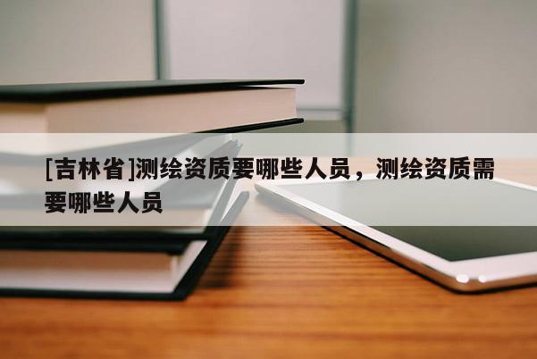 [吉林省]測繪資質要哪些人員，測繪資質需要哪些人員