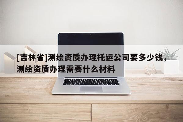 [吉林省]測繪資質辦理托運公司要多少錢，測繪資質辦理需要什么材料