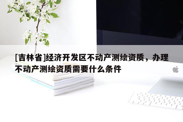 [吉林省]經(jīng)濟開發(fā)區(qū)不動產(chǎn)測繪資質(zhì)，辦理不動產(chǎn)測繪資質(zhì)需要什么條件