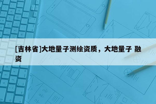 [吉林省]大地量子測繪資質，大地量子 融資