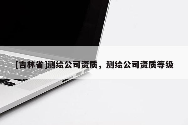 [吉林省]測(cè)繪公司資質(zhì)，測(cè)繪公司資質(zhì)等級(jí)
