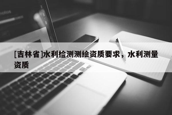 [吉林省]水利檢測測繪資質(zhì)要求，水利測量資質(zhì)