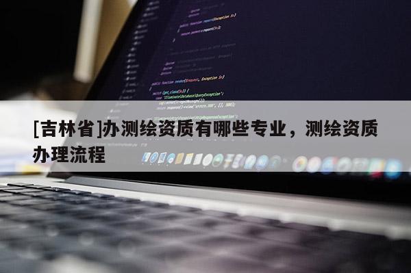 [吉林省]辦測繪資質有哪些專業，測繪資質辦理流程
