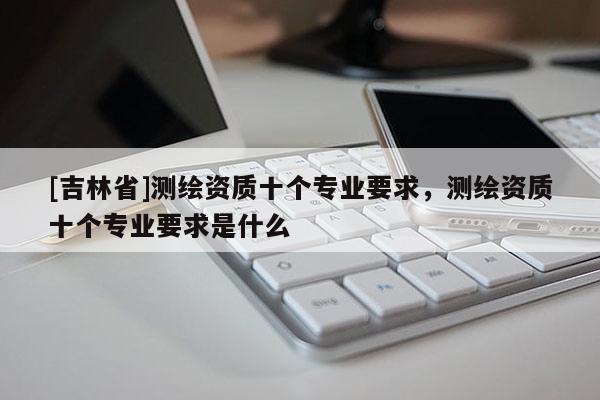 [吉林省]測繪資質(zhì)十個專業(yè)要求，測繪資質(zhì)十個專業(yè)要求是什么