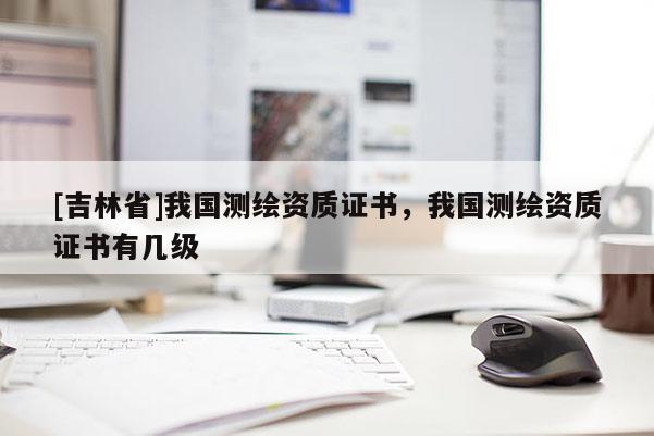 [吉林省]我國測繪資質(zhì)證書，我國測繪資質(zhì)證書有幾級